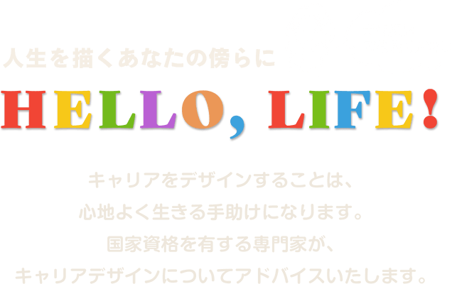 人生を描くあなたの傍らに Hello, Life! お気軽にご相談ください キャリアをデザインすることは、心地よく生きる手助けになります。国家資格を有する専門家が、キャリアデザインについてアドバイスいたします。